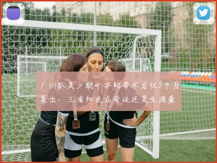 广州队吴少聪十字韧带术后仅5个月复出，三浦知良式奇迹还是生涯豪赌？