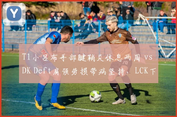 T1小吕布手部腱鞘炎休息两周 vs DK Deft肩颈劳损带病坚持,LCK下路对线强度将如何倾斜